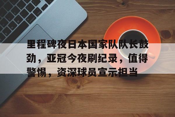 包含里程碑夜日本国家队队长鼓劲，亚冠今夜刷纪录，值得警惕，资深球员宣示担当的词条-九游